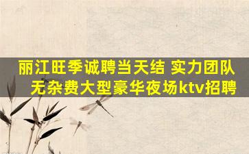 丽江旺季诚聘当天结 实力团队无杂费大型豪华夜场ktv招聘